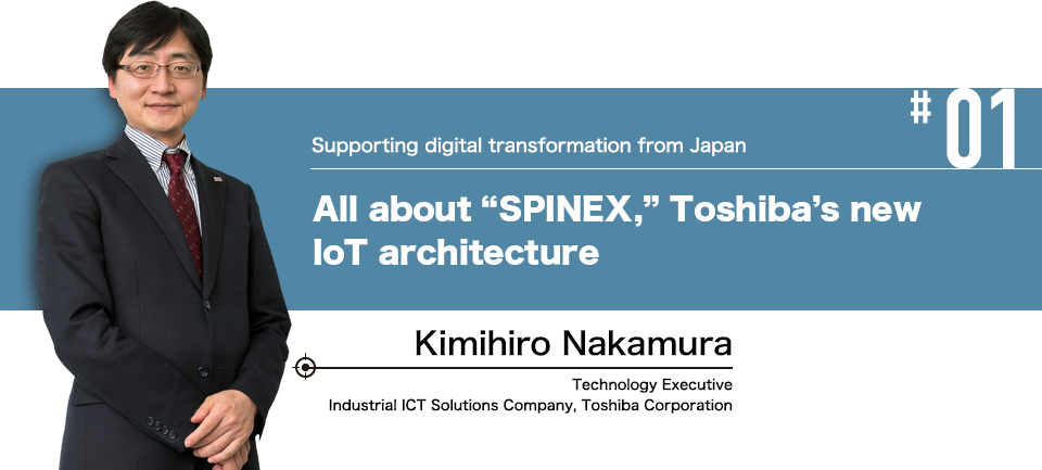 #01 Supporting digital transformation from Japan All about “SPINEX,” Toshiba's new IoT architecture Kimihiro Nakamura Technology Executive Industrial ICT Solutions Company, Toshiba Corporation