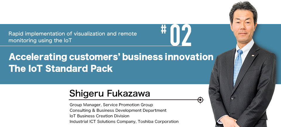 #02 Rapid implementation of visualization and remote monitoring using the IoT Accelerating customers' business innovation The IoT Standard Pack. Group Manager, Service Promotion Group:Consulting & Business Development Department IoT Business Creation Division Industrial ICT Solutions Company, Toshiba Corporation:Shigeru Fukazawa