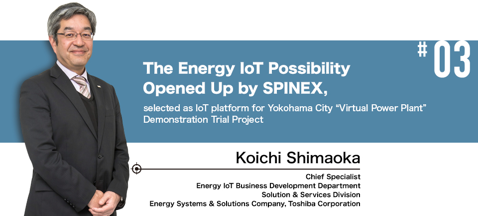 #03 The Energy IoT Possibility Opened Up by SPINEX, selected as IoT platform for Yokohama City “Virtual Power Plant” Demonstration Trial Project Chief Specialist, Energy IoT Business Development Department Solution & Services Division Energy Systems & Solutions Company, Toshiba Corporation Koichi Shimaoka