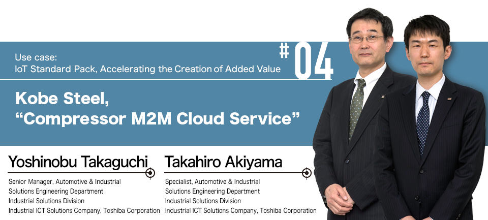 #04 Use case: IoT Standard Pack, Accelerating the Creation of Added Value
Kobe Steel, “Compressor M2M Cloud Service” Senior Manager, Automotive & Industrial Solutions Engineering Department Industrial Solutions Division Industrial ICT Solutions Company, Toshiba Corporation Yoshinobu Takaguchi Specialist, Automotive & Industrial Solutions Engineering Department Industrial Solutions Division Industrial ICT Solutions Company, Toshiba Corporation Takahiro Akiyama
