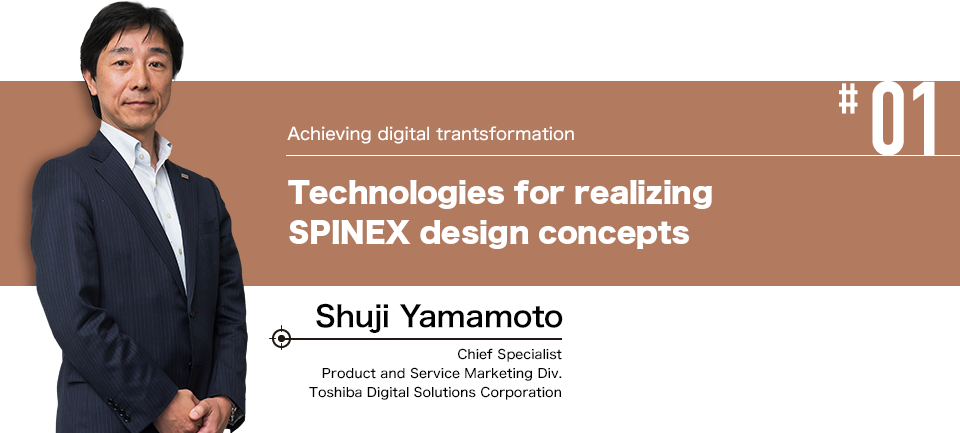 #01 Achieving digital transformation Technologies for realizing SPINEX design concepts Shuji Yamamoto Chief Specialist Product and Service Marketing Div. Toshiba Digital Solutions Corporation