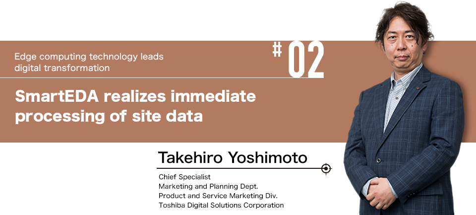 #02 Edge computing technology leads digital transformation SmartEDA realizes immediate processing of site data  Takehiro Yoshimoto Chief Specialist Marketing and Planning Dept. Product and Service Marketing Div. Toshiba Digital Solutions Corporation