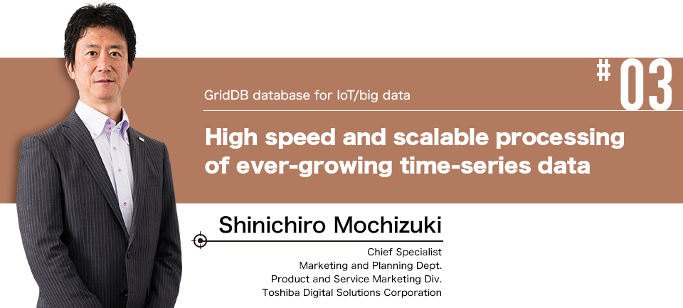 #03 GridDB database for IoT/big data High speed and scalable processing of ever-growing time-series data Shinichiro Mochizuki Chief Specialist Marketing and Planning Dept. Product and Service Marketing Div. Toshiba Digital Solutions Corporation