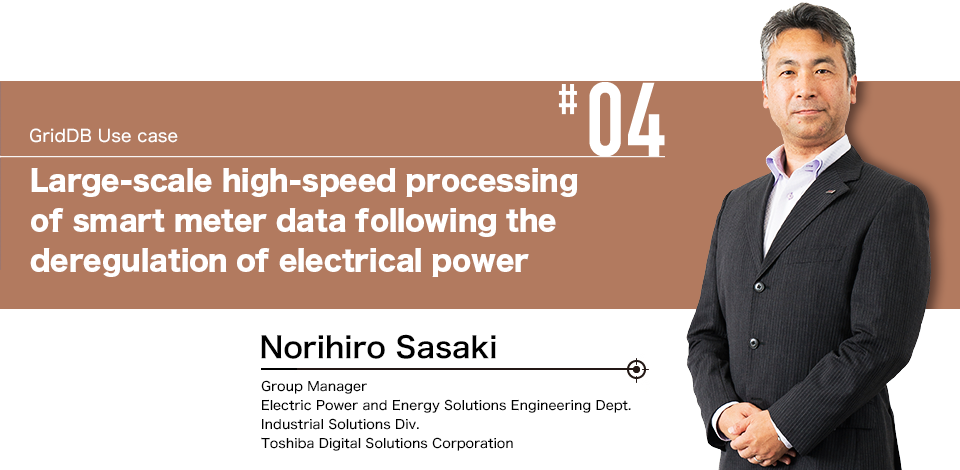 #04 GridDB Use case Large-scale high-speed processing of smart meter data following the deregulation of electrical power Norihiro Sasaki Group Manager Electric Power and Energy Solutions Engineering Dept. Industrial Solutions Div. Toshiba Digital Solutions Corporation
