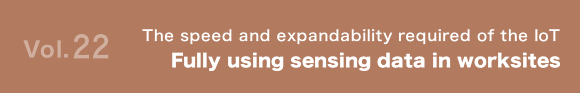 Vol.22 The speed and expandability required of the IoT Fully using sensing data in worksites