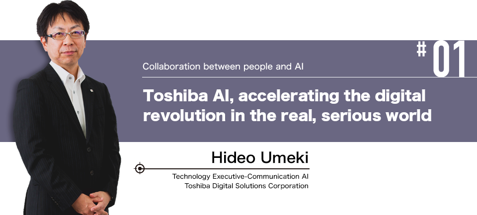 #01 Collaboration between people and AI Toshiba AI, accelerating the digital revolution in the real, serious world Hideo Umeki Technology Executive-Communication AI Toshiba Digital Solutions Corporation