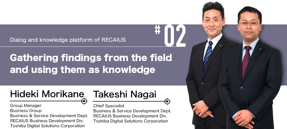#02 Dialog and knowledge platform of RECAIUS Gathering findings from the field and using them as knowledge Takeshi Nagai Chief Specialist
Business & Service Development Dept. RECAIUS Business Development Div. Toshiba Digital Solutions Corporation, Hideki Morikane Group Manager Business Group Business & Service Development Dept. RECAIUS Business Development Div. Toshiba Digital Solutions Corporation