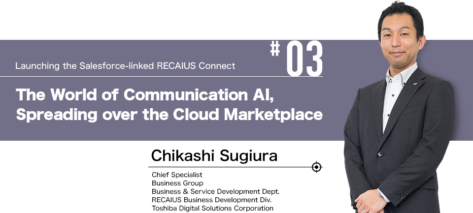 #03 Launching the Salesforce-linked RECAIUS Connect The World of Communication AI, Spreading over the Cloud Marketplace Chikashi Sugiura Chief Specialist Business Group Business & Service Development Dept. RECAIUS Business Development Div.