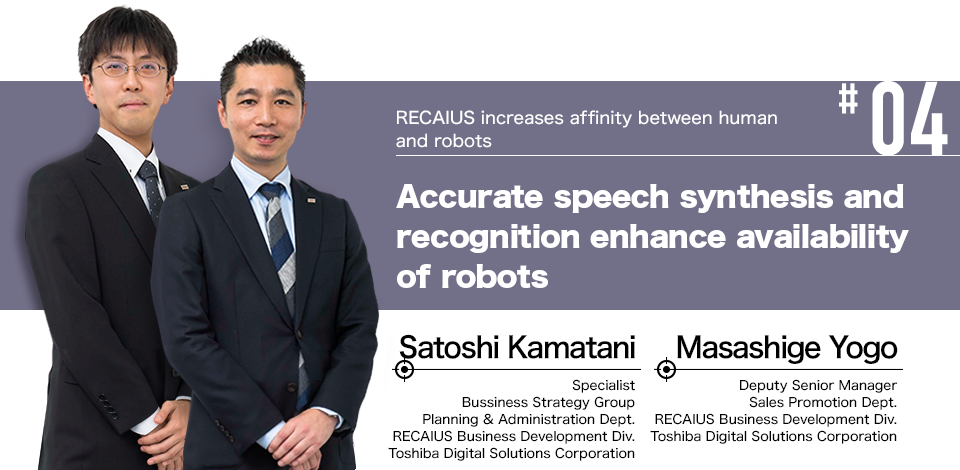 #04 RECAIUS increases affinity between human and robots Accurate speech synthesis and recognition enhance availability of robots Masashige Yogo Deputy Senior Manager Sales Promotion Dept. RECAIUS Business Development Div. Toshiba Digital Solutions Corporation, Satoshi Kamatani Specialist Bussiness Strategy Group Planning & Administration Dept. RECAIUS Business Development Div. Toshiba Digital Solutions Corporation