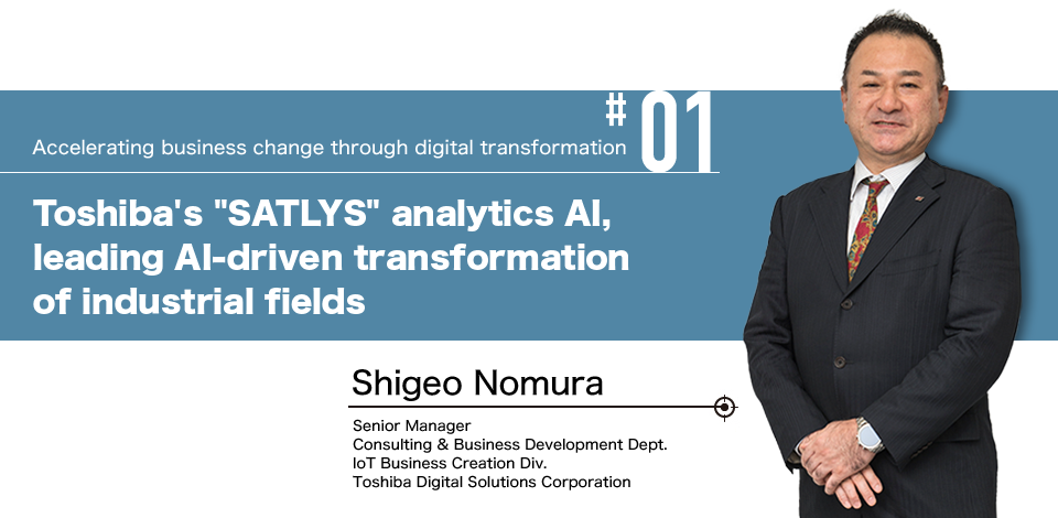 #01 Accelerating business change through digital transformation Toshiba's "SATLYS" analytics AI, leading AI-driven transformation of industrial fields Shigeo Nomura Senior Manager Consulting & Business Development Dept. IoT Business Creation Div. Toshiba Digital Solutions Corporation