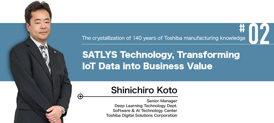 #02 The crystallization of 140 years of Toshiba manufacturing knowledge SATLYS Technology, Transforming IoT Data into Business Value Shinichiro Koto Senior Manager Deep Learning Technology Dept. Software & AI Technology Center Toshiba Digital Solutions Corporation