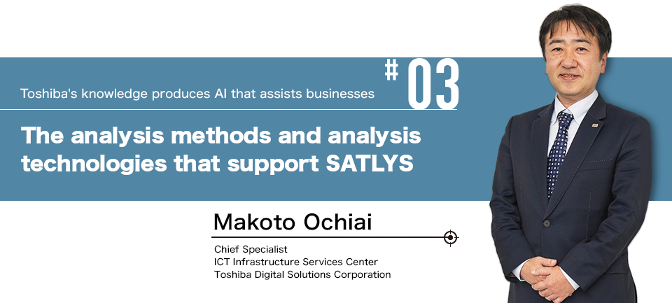 #03 Toshiba's knowledge produces AI that assists businesses The analysis methods and analysis technologies that support SATLYS Makoto Ochiai Chief Specialist ICT Infrastructure Services Center Toshiba Digital Solutions Corporation