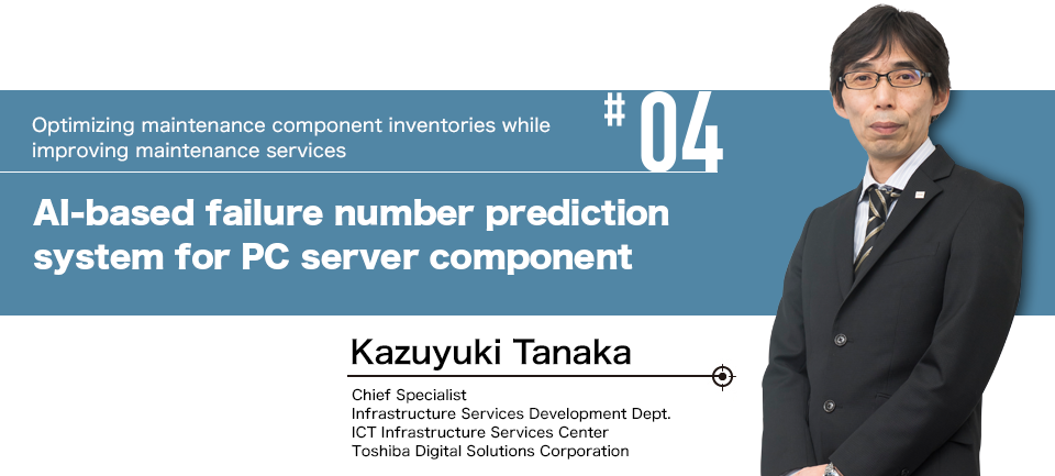 #04 Optimizing maintenance component inventories while improving maintenance services AI-based failure number prediction system for PC server component Kazuyuki Tanaka Chief Specialist Infrastructure Services Development Dept. ICT Infrastructure Services Center Toshiba Digital Solutions Corporation