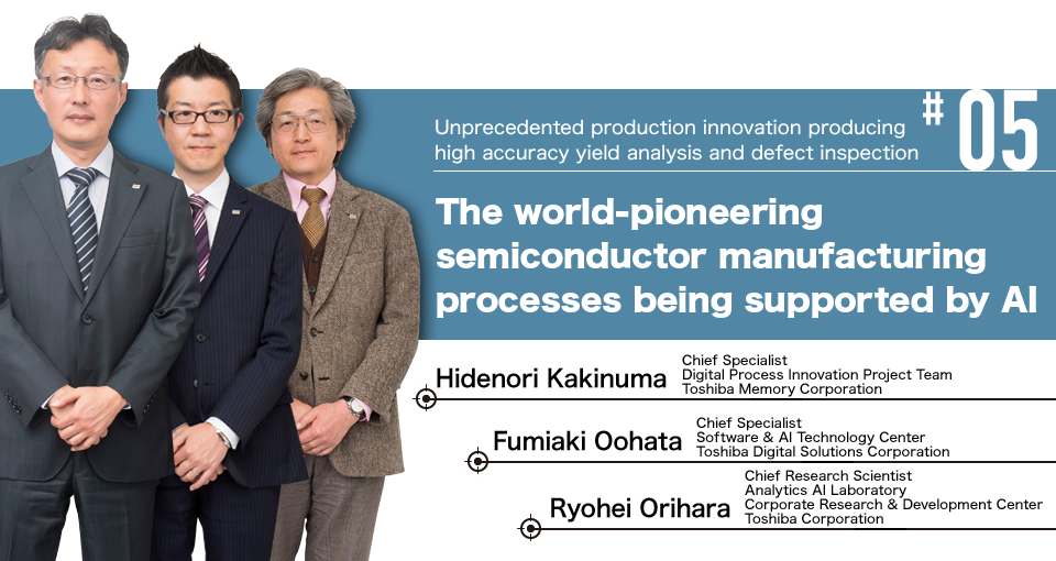 #05 Unprecedented production innovation producing high accuracy yield analysis and defect inspection The world-pioneering semiconductor manufacturing processes being supported by AI Hidenori Kakinuma Chief Specialist Digital Process Innovation Project Team Toshiba Memory Corporation, Fumiaki Oohata Chief Specialist Software & AI Technology Center Toshiba Digital Solutions Corporation, Ryohei Orihara Chief Research Scientist Analytics AI Laboratory Corporate Research & Development Center Toshiba Corporation