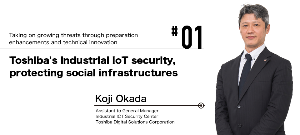 #01 Taking on growing threats through preparation enhancements and technical innovation Toshiba's industrial IoT security, protecting social infrastructures Koji Okada Assistant to General Manager Industrial ICT Security Center Toshiba Digital Solutions Corporation Until March 31, 2018, General Manager of Cyber Security Center