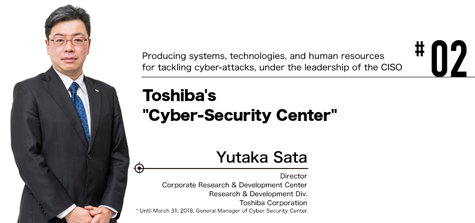 #02 Producing systems, technologies, and human resources for tackling cyber-attacks, under the leadership of the CISO
Toshiba's "Cyber-Security Center" Yutaka Sata Director Corporate Research & Development Center Research & Development Div. Toshiba Corporation