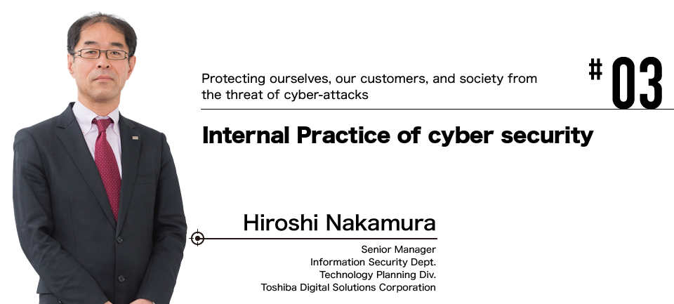 #03 Protecting ourselves, our customers, and society from the threat of cyber-attacks Internal Practice of cyber security Hiroshi Nakamura Senior Manager Information Security Dept. Technology Planning Div. Toshiba Digital Solutions Corporation