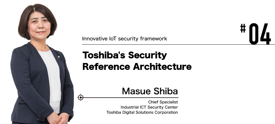 #04 Innovative IoT security framework Toshiba's Security Reference Architecture Masue Shiba Chief Specialist Industrial ICT Security Center Toshiba Digital Solutions Corporation