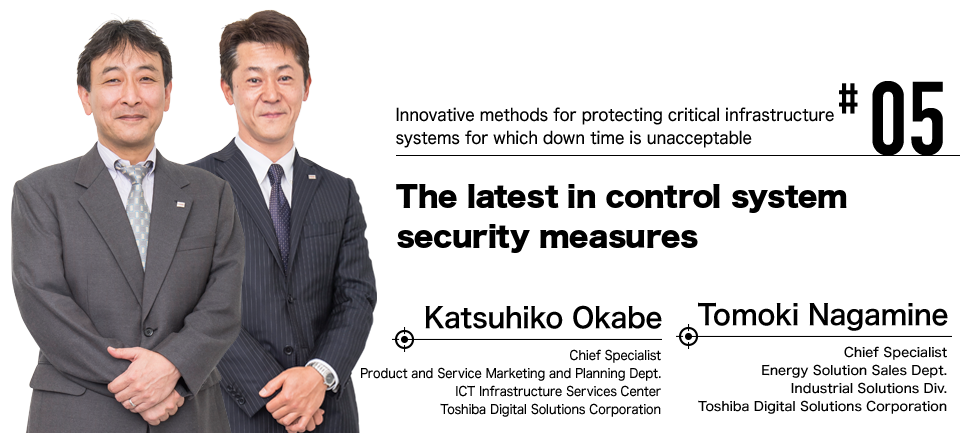 #05 Innovative methods for protecting critical infrastructure systems for which down time is unacceptable The latest in control system security measures Katsuhiko Okabe Chief Specialist Product and Service Marketing and Planning Dept. ICT Infrastructure Services Center Toshiba Digital Solutions Corporation, Tomoki Nagamine Chief Specialist Energy Solution Sales Dept. Industrial Solutions Div. Toshiba Digital Solutions Corporation