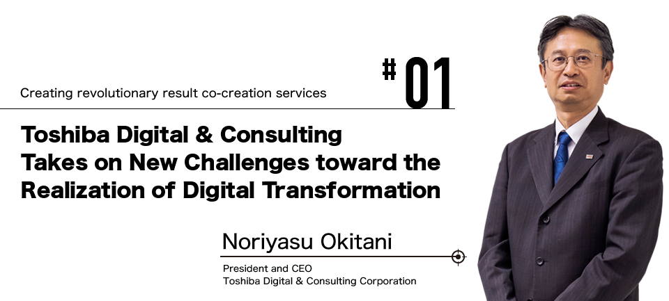 #01 Creating revolutionary result co-creation services Toshiba Digital & Consulting Takes on New Challenges toward the Realization of Digital Transformation Noriyasu Okitani President and CEO Toshiba Digital & Consulting Corporation