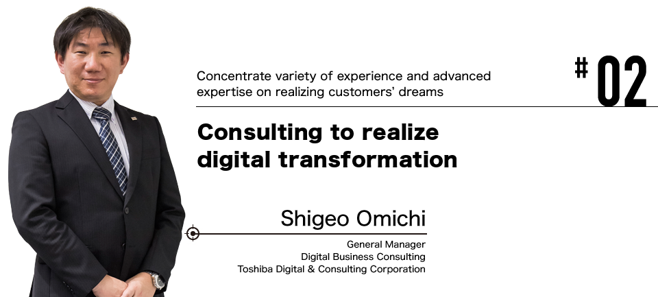 #02 Concentrate variety of experience and advanced expertise on realizing customers' dreams Consulting to realize digital transformation
 Shigeo Omichi General Manager Digital Business Consulting Toshiba Digital & Consulting Corporation