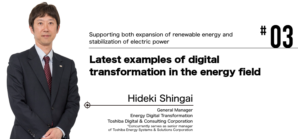 #03 Supporting both expansion of renewable energy and stabilization of electric power Latest examples of digital transformation in the energy field Hideki Shingai General Manager Energy Digital Transformation Toshiba Digital & Consulting Corporation *Concurrently serves as senior manager of Toshiba Energy Systems & Solutions Corporation