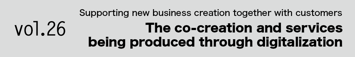 Vol.26 Supporting new business creation together with customers The co-creation and services being produced through digitalization