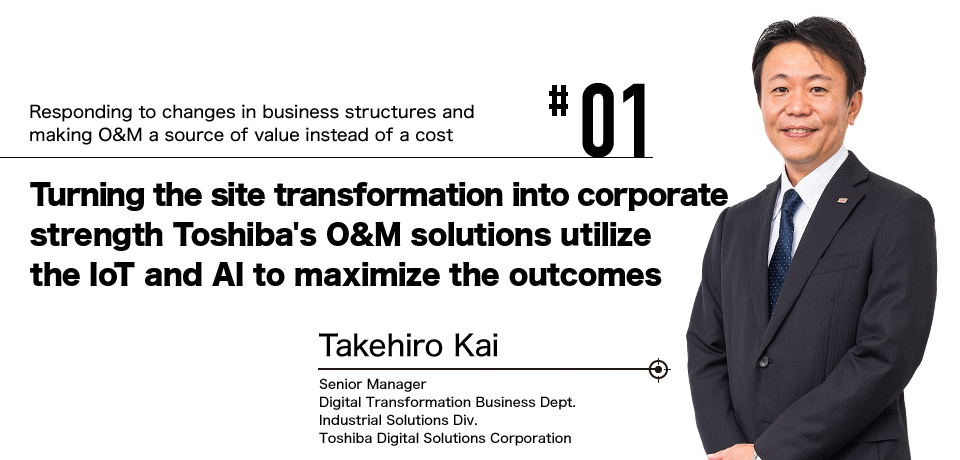 #01 Responding to changes in business structures and making O&M a source of value instead of a cost Turning the site transformation into corporate strength Toshiba's O&M solutions utilize the IoT and AI to maximize the outcomes Takehiro Kai Senior Manager Digital Transformation Business Dept. Industrial Solutions Div. Toshiba Digital Solutions Corporation