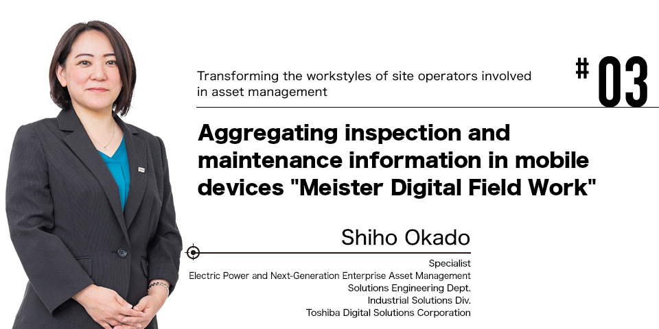 #03 Transforming the workstyles of site operators involved in asset management Aggregating inspection and maintenance information in mobile devices Meister Digital Field Work  Shiho Okado Specialist Electric Power and Next-Generation Enterprise Asset Management Solutions Engineering Dept. Industrial Solutions Div. Toshiba Digital Solutions Corporation