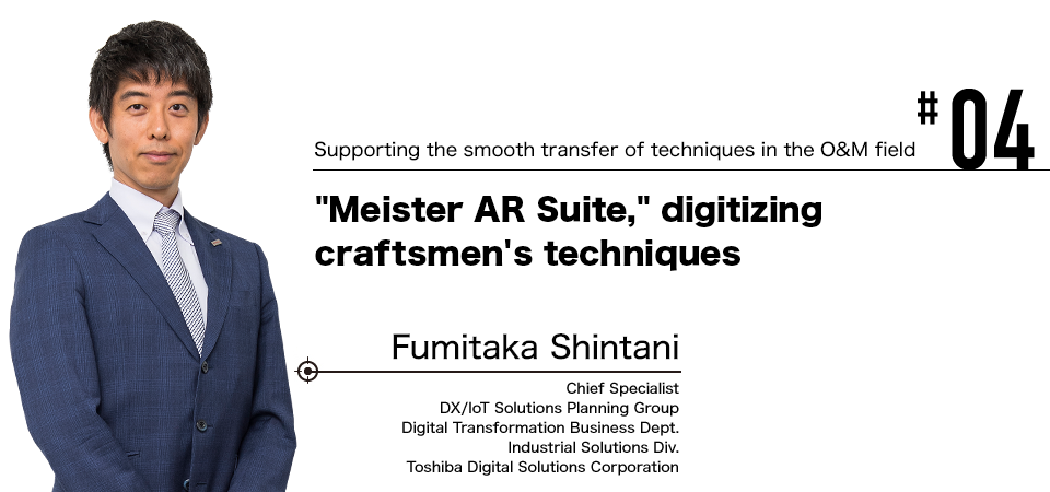 #04 Supporting the smooth transfer of techniques in the O&M field Meister AR Suite, digitizing craftsmen's techniques Fumitaka Shintani Chief Specialist DX/IoT Solutions Planning Group Digital Transformation Business Dept. Industrial Solutions Div. Toshiba Digital Solutions Corporation