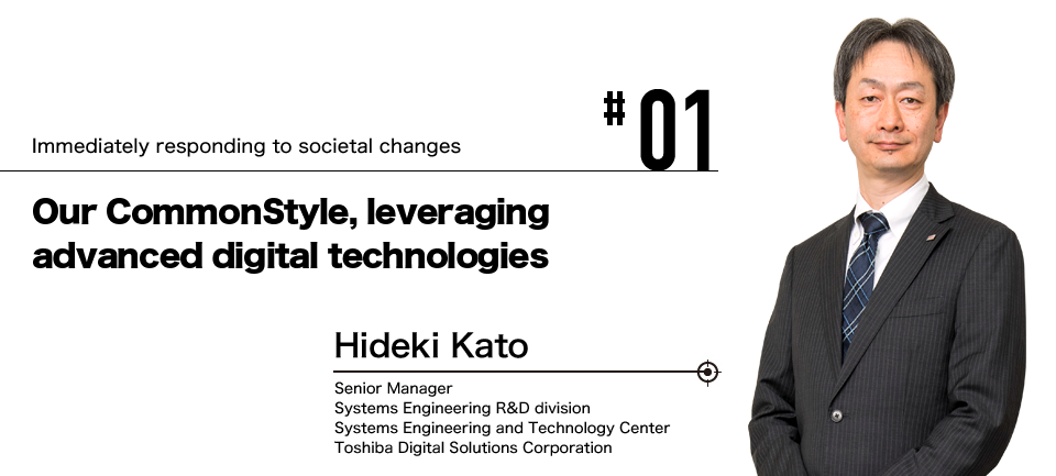 #01 Immediately responding to societal changes Our CommonStyle, leveraging advanced digital technologies Hideki Kato Senior Manager Systems Engineering R&D division Systems Engineering and Technology Center Toshiba Digital Solutions Corporation