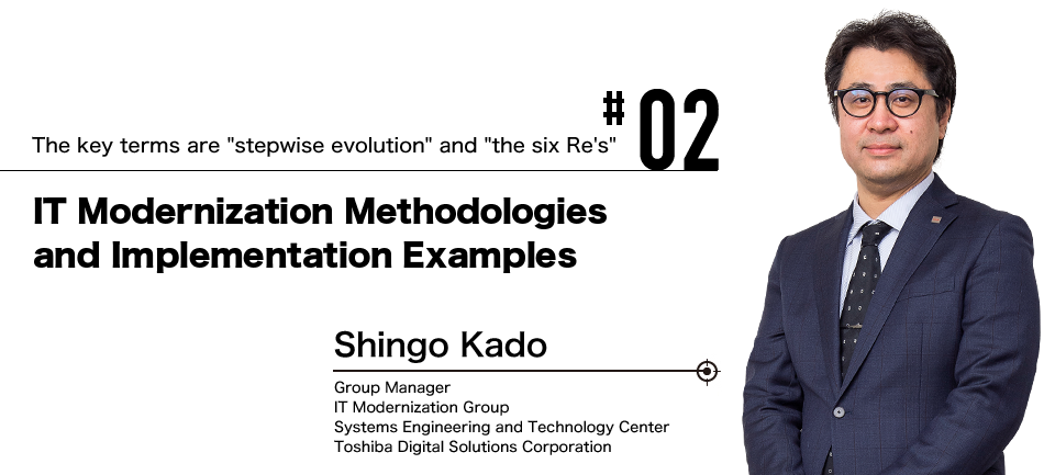 #02 The key terms are "stepwise evolution" and "the six Re's" IT Modernization Methodologies and Implementation Examples Shingo Kado Group Manager IT Modernization Group Systems Engineering and Technology Center Toshiba Digital Solutions Corporation