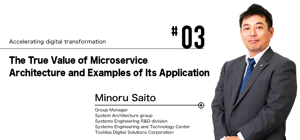 #03 Accelerating digital transformation The True Value of Microservice Architecture and Examples of Its Application Minoru Saito Group Manager System Architecture group Systems Engineering R&D division Systems Engineering and Technology Center Toshiba Digital Solutions Corporation