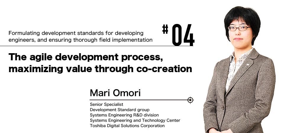 #04 Formulating development standards for developing engineers, and ensuring thorough field implementation The agile development process, maximizing value through co-creation Mari Omori Senior Specialist Development Standard group Systems Engineering R&D division Systems Engineering and Technology Center Toshiba Digital Solutions Corporation