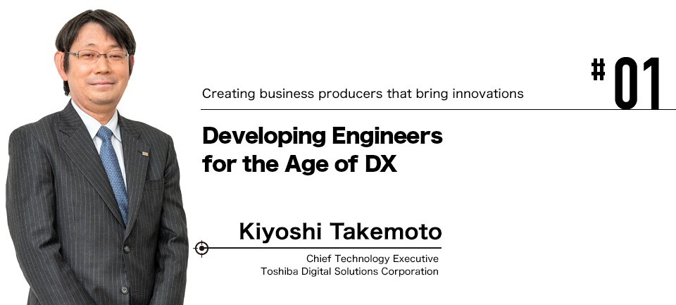 #01 Creating business producers that bring innovations Developing Engineers for the Age of DX Kiyoshi Takemoto Chief Technology Executive Toshiba Digital Solutions Corporation