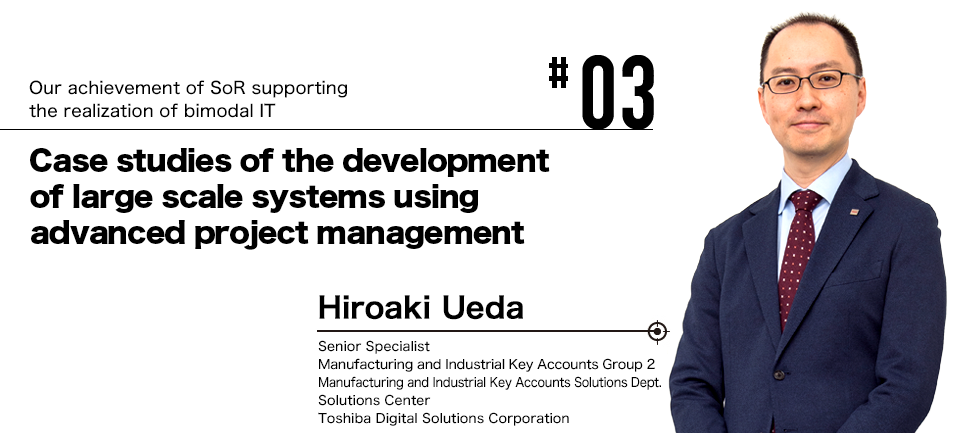 #03 Our achievement of SoR supporting the realization of bimodal IT Case studies of the development of large scale systems using advanced project management Hiroaki Ueda Senior Specialist Manufacturing and Industrial Key Accounts Group 2 Manufacturing and Industrial Key Accounts Solutions Dept. Solutions Center Toshiba Digital Solutions Corporation