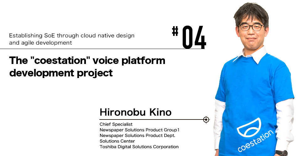 #04 Establishing SoE through cloud native design and agile development The "coestation" voice platform development project Hironobu Kino Chief Specialist Newspaper Solutions Product Group1 Newspaper Solutions Product Dept. Solutions Center Toshiba Digital Solutions Corporation