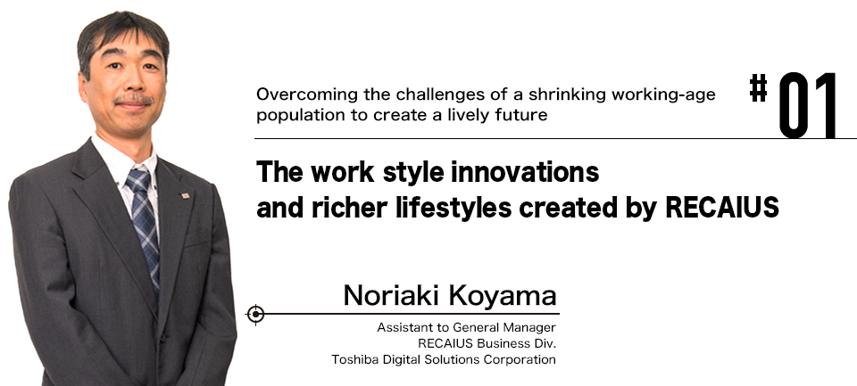 #01 Overcoming the challenges of a shrinking working-age population to create a lively future The work style innovations and richer lifestyles created by RECAIUS Noriaki Koyama Assistant to General Manager RECAIUS Business Div. Toshiba Digital Solutions Corporation