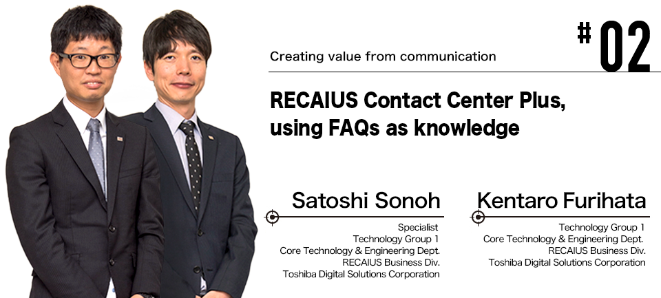 #02 Creating value from communication RECAIUS Contact Center Plus, using FAQs as knowledge Satoshi Sonoh Specialist Technology Group 1 Core Technology & Engineering Dept. RECAIUS Business Div. Toshiba Digital Solutions Corporation Kentaro Furihata Technology Group 1 Core Technology & Engineering Dept. RECAIUS Business Div. Toshiba Digital Solutions Corporation