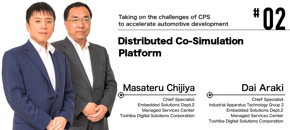 #02 Taking on the challenges of CPS to accelerate automotive development Distributed Co-Simulation Platform Masateru Chijiya Dai Araki Toshiba Digital Solutions Corporation