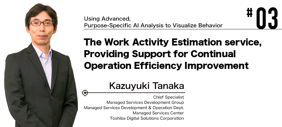 #03 Using Advanced, Purpose-Specific AI Analysis to Visualize Behavior The Work Activity Estimation service, Providing Support for Continual Operation Efficiency Improvement Kazuyuki Tanaka Toshiba Digital Solutions Corporation