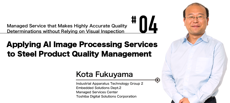 #04 Managed Service that Makes Highly Accurate Quality Determinations without Relying on Visual Inspection Applying AI Image Processing Services to Steel Product Quality Management Kota Fukuyama Toshiba Digital Solutions Corporation