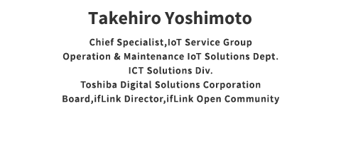 Takehiro Yoshimoto Counselor IoT Solution Operation Service O & M / IoT Solution & Service Department ICT Solution Division Toshiba Digital Solutions Corporation ifLink Director General Incorporated Association ifLink Open Community