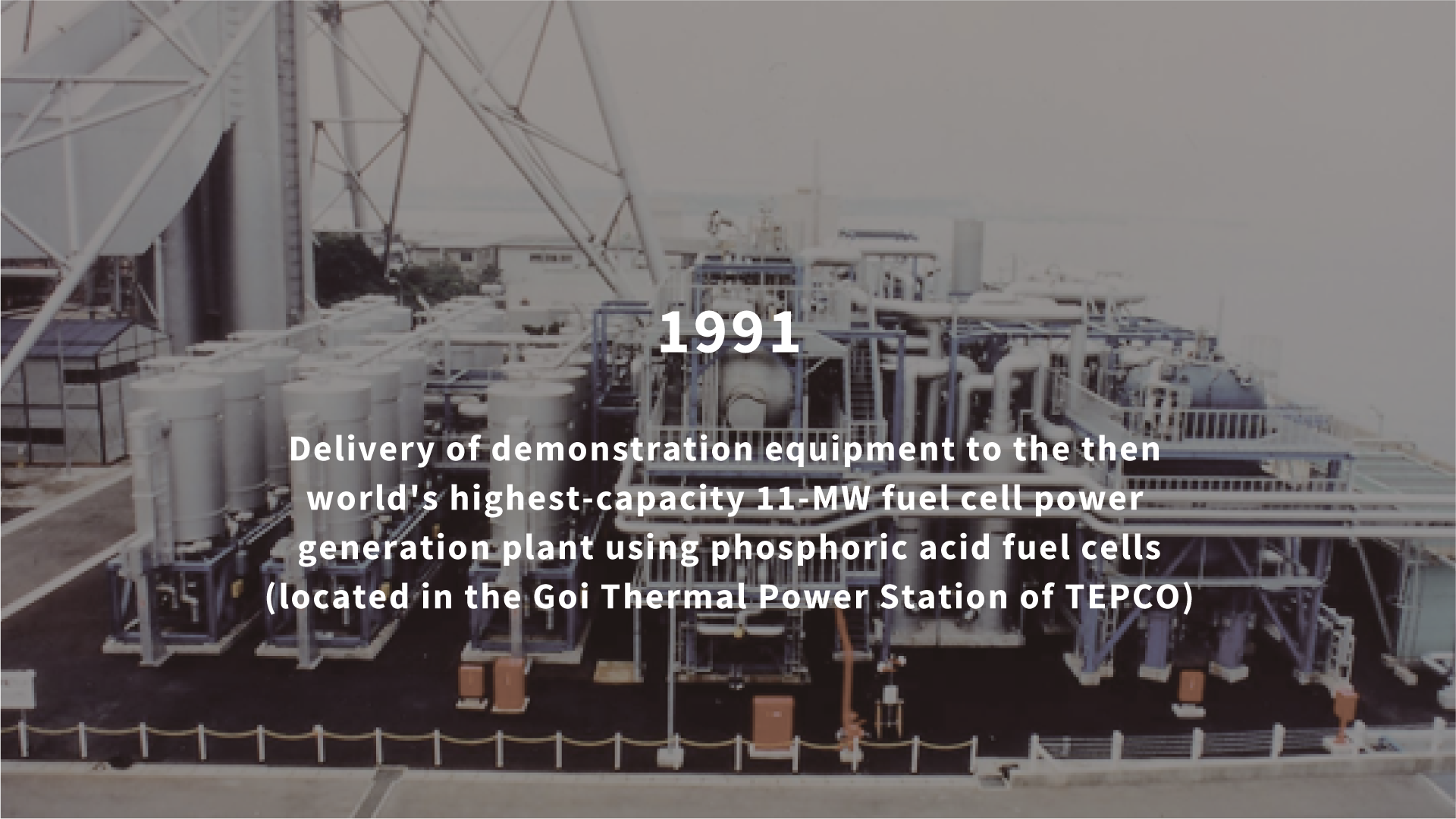 1991 Delivery of demonstration equipment to the then world's highest-capacity 11-MW fuel cell power generation plant using phosphoric acid fuel cells (located in the Goi Thermal Power Station of TEPCO)
