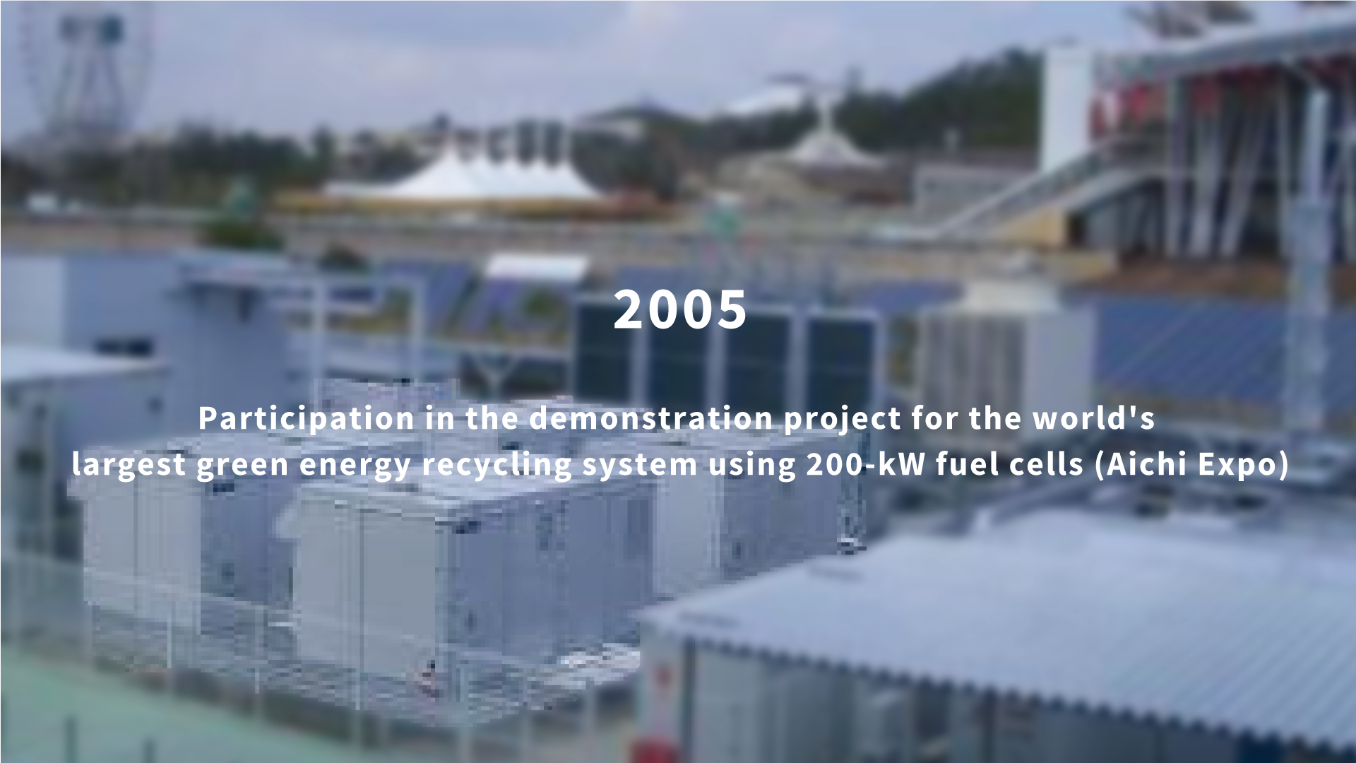 2005 Participation in the demonstration project for the world's largest green energy recycling system using 200-kW fuel cells (Aichi Expo)