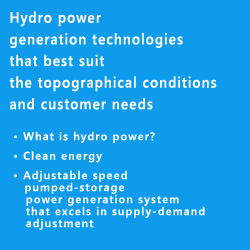 Hydro power generation technologies that best suit the topographical conditions and customer needs • What is hydro power? • Clean energy • Adjustable speed pumped-storage power generation system that excels in supply-demand adjustment 