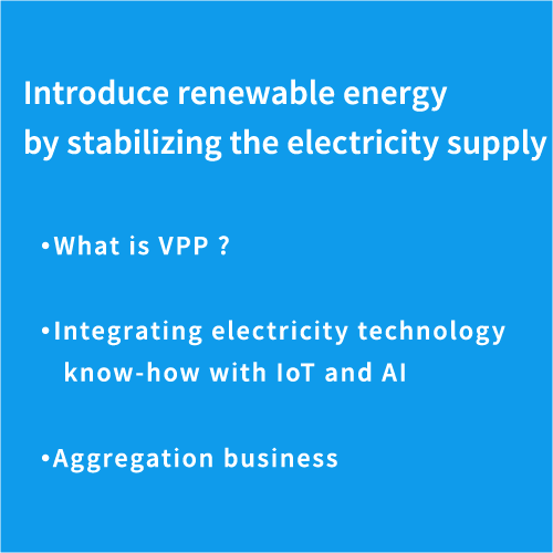 Introduce renewable energy by stabilizing the electricity supply- What is VPP ? - Integrating electricity technology knowhow with IoT and AI - Aggregation Business