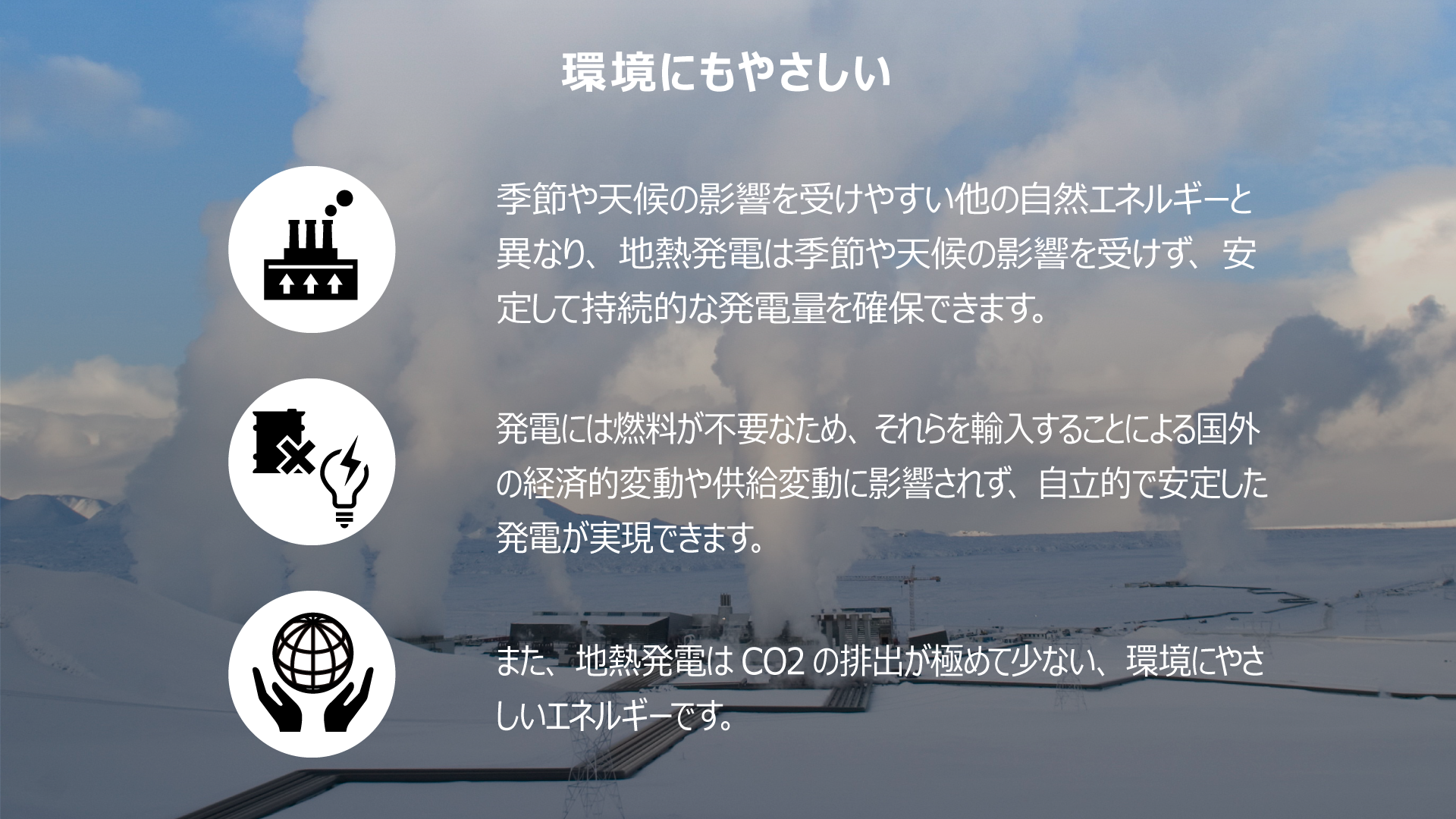 安定性と持続性　季節や天候の影響を受けやすい他の⾃然エネルギーと異なり、地熱発電は季節や天候の影響を受けず、安定した持続的な発電量を確保できます。発電には燃料が不要なため、それらを輸⼊することによる国外の経済的変動や供給変動に影響されず、自立的で安定した発電が実現できます。また、地熱発電はCO2 の排出が極めて少ない、環境にやさしいエネルギーです。