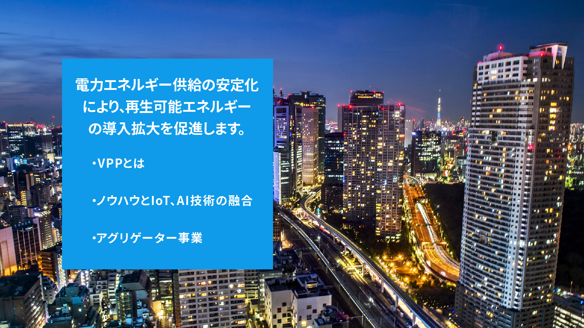 電力エネルギー供給の安定化により、再生可能エネルギーの導入拡大を促進します。 ・VPPとは ・ノウハウと、IoT、AI技術の融合 ・アグリゲーター事業