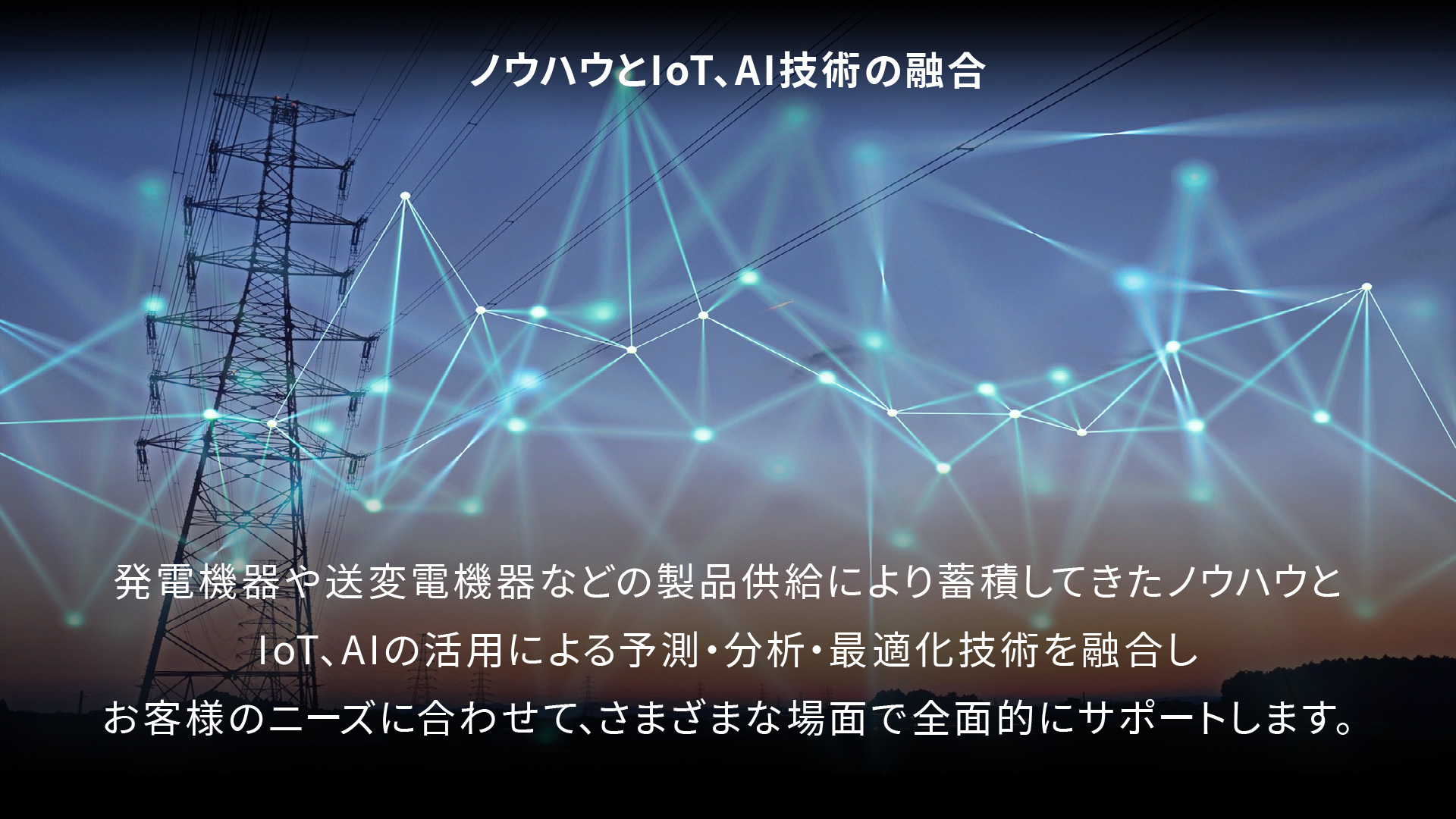 ノウハウとIoT、AI技術の融合 発電機器や送変電機器などの製品供給により蓄積してきたノウハウと、IoT、AIの活用による予測・分析・最適化技術を融合しお客様のニーズに合わせて、さまざまな場面で全面的にサポートします。